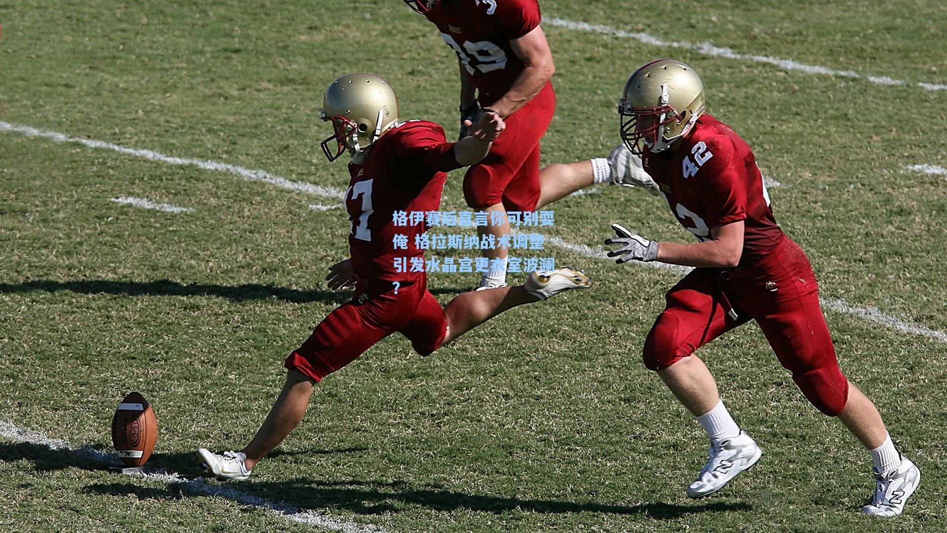 格伊赛后直言你可别耍俺 格拉斯纳战术调整引发水晶宫更衣室波澜?